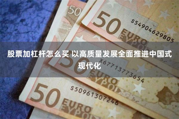 股票加杠杆怎么买 以高质量发展全面推进中国式现代化