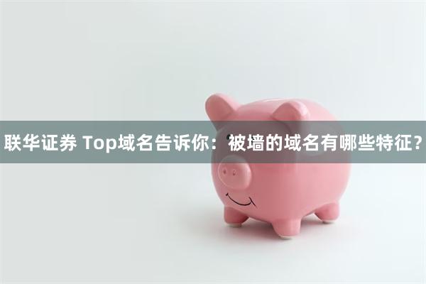 联华证券 Top域名告诉你：被墙的域名有哪些特征？