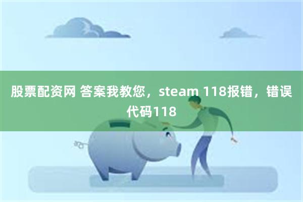 股票配资网 答案我教您，steam 118报错，错误代码118