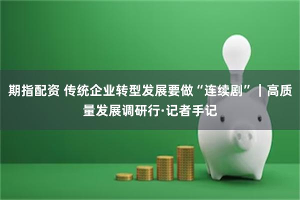 期指配资 传统企业转型发展要做“连续剧”｜高质量发展调研行·记者手记