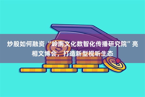 炒股如何融资 “岭南文化数智化传播研究院”亮相文博会，打造新型视听生态