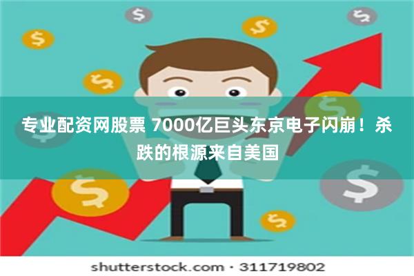 专业配资网股票 7000亿巨头东京电子闪崩！杀跌的根源来自美国