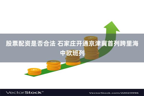 股票配资是否合法 石家庄开通京津冀首列跨里海中欧班列