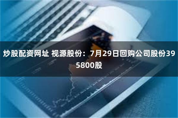 炒股配资网址 视源股份：7月29日回购公司股份395800股