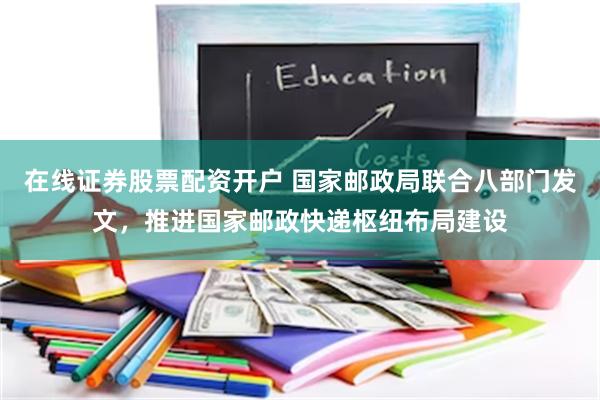 在线证券股票配资开户 国家邮政局联合八部门发文，推进国家邮政快递枢纽布局建设