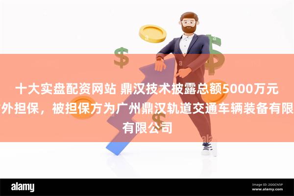 十大实盘配资网站 鼎汉技术披露总额5000万元的对外担保，被担保方为广州鼎汉轨道交通车辆装备有限公司