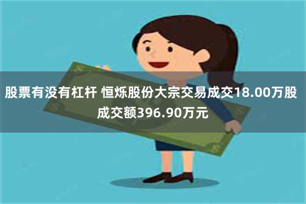 股票有没有杠杆 恒烁股份大宗交易成交18.00万股 成交额396.90万元