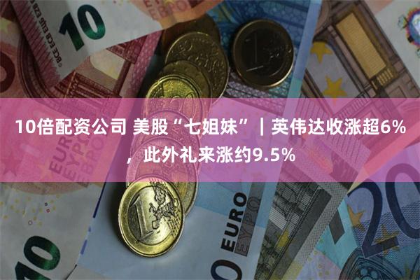 10倍配资公司 美股“七姐妹”｜英伟达收涨超6%，此外礼来涨约9.5%