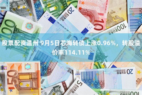 股票配资温州 9月5日芯海转债上涨0.96%，转股溢价率114.11%