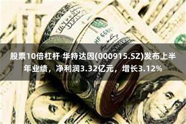 股票10倍杠杆 华特达因(000915.SZ)发布上半年业绩，净利润3.32亿元，增长3.12%