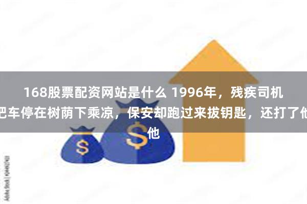 168股票配资网站是什么 1996年，残疾司机把车停在树荫下乘凉，保安却跑过来拔钥匙，还打了他