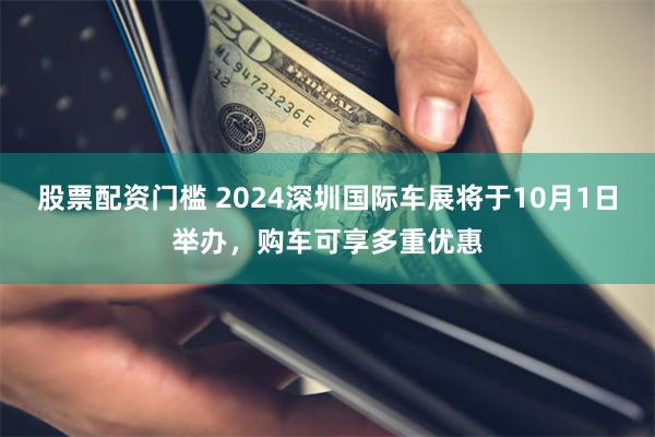 股票配资门槛 2024深圳国际车展将于10月1日举办，购车可享多重优惠