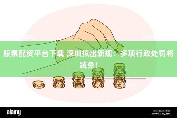 股票配资平台下载 深圳拟出新规：多项行政处罚将减免！