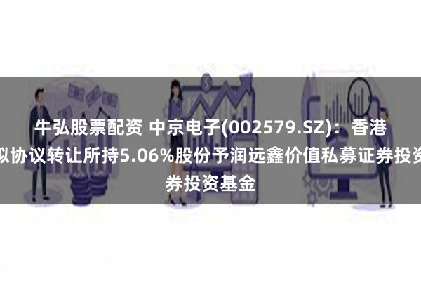 牛弘股票配资 中京电子(002579.SZ)：香港中扬拟协议转让所持5.06%股份予润远鑫价值私募证券投资基金