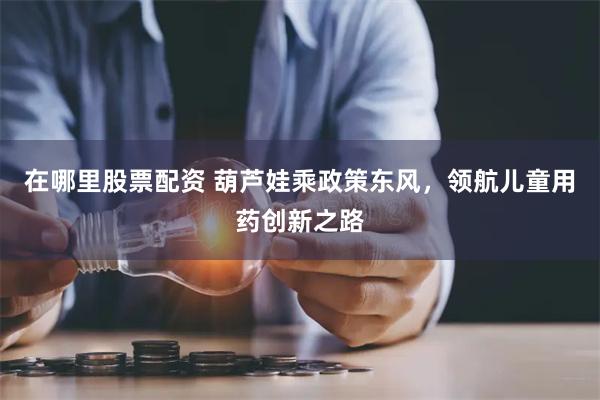 在哪里股票配资 葫芦娃乘政策东风，领航儿童用药创新之路