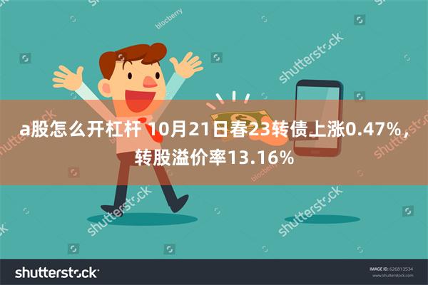 a股怎么开杠杆 10月21日春23转债上涨0.47%，转股溢价率13.16%