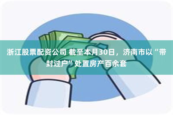 浙江股票配资公司 截至本月30日，济南市以“带封过户”处置房产百余套