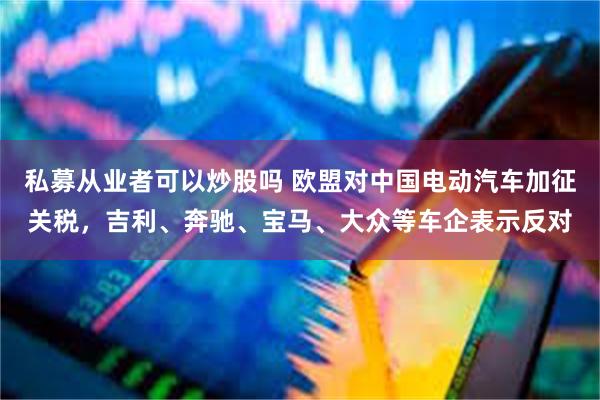 私募从业者可以炒股吗 欧盟对中国电动汽车加征关税，吉利、奔驰、宝马、大众等车企表示反对