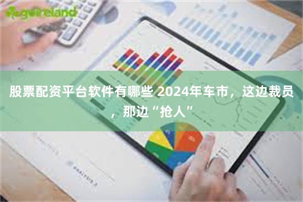 股票配资平台软件有哪些 2024年车市，这边裁员，那边“抢人”