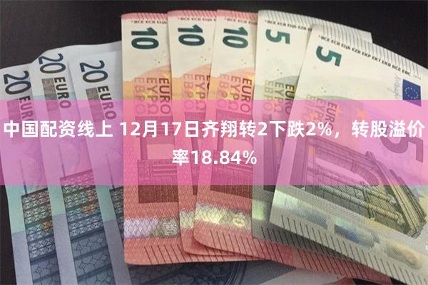 中国配资线上 12月17日齐翔转2下跌2%，转股溢价率18.84%