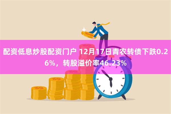 配资低息炒股配资门户 12月17日青农转债下跌0.26%，转股溢价率46.23%