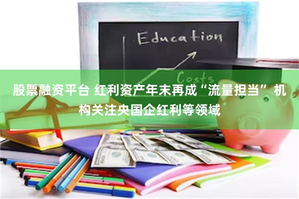 股票融资平台 红利资产年末再成“流量担当” 机构关注央国企红利等领域