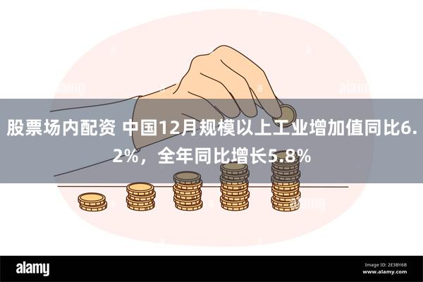 股票场内配资 中国12月规模以上工业增加值同比6.2%，全年同比增长5.8%